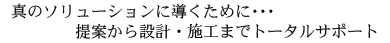 真のソリューションに導くために…提案から設計・施工までトータルサポート